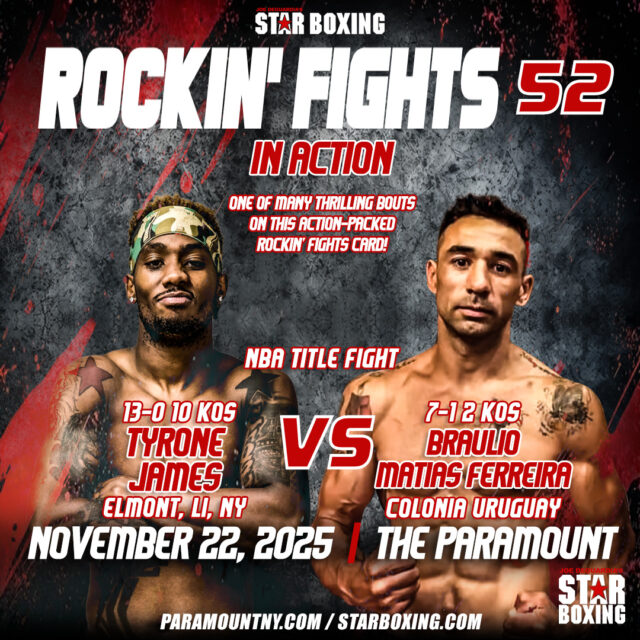 Be sure to catch the NBA championship fight on the action-packed Rockin’ Fights card as,
Tyrone “Pretty Boy” James vs. Braulio Matias Ferreira,  battling for the NBA Title at Rockin’ Fights 52 on Nov 22 @ The Paramount! 🥊🔥
Tickets → StarBoxing.com | Ticketmaster.com | Paramount Box Office
Ticketmaster Link: https://www.ticketmaster.com/joe-deguardias-star-boxing-presents-rockin-huntington-new-york-11-22-2025/event/00006338D508478F