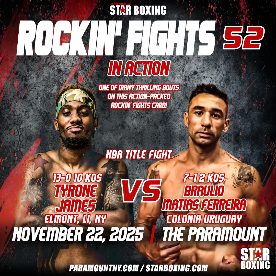 Be sure to catch the NBA championship fight on the action-packed Rockin’ Fights card as,
Tyrone “Pretty Boy” James vs. Braulio Matias Ferreira,  battling for the NBA Title at Rockin’ Fights 52 on Nov 22 @ The Paramount! 🥊🔥
Tickets → StarBoxing.com | Ticketmaster.com | Paramount Box Office
Ticketmaster Link: https://www.ticketmaster.com/joe-deguardias-star-boxing-presents-rockin-huntington-new-york-11-22-2025/event/00006338D508478F